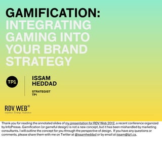 GAMIFICATION:
  INTEGRATING
  GAMING INTO
  YOUR BRAND
  STRATEGY
                     ISSAM
                     HEDDAD
                     STRATEGIST
                     TP1




Thank you for reading the annotated slides of my presentation for RDV Web 2012, a recent conference organized
by InfoPresse. Gamiﬁcation (or gameful design) is not a new concept, but it has been mishandled by marketing
consultants. I will outline the concept for you through the perspective of design. If you have any questions or
comments, please share them with me on Twitter at @issamheddad or by email at issam@tp1.ca.
 