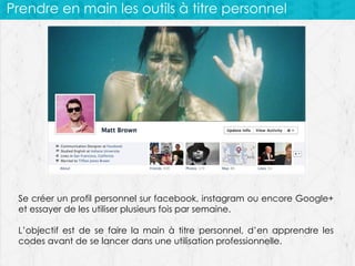 Prendre en main les outils à titre personnel

Se créer un profil personnel sur facebook, instagram ou encore Google+
et essayer de les utiliser plusieurs fois par semaine.
L’objectif est de se faire la main à titre personnel, d’en apprendre les
codes avant de se lancer dans une utilisation professionnelle.

 