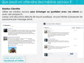Que peut-on attendre des médias sociaux ?
Relation Clientèle
Utiliser les médias sociaux pour échanger au quotidien avec vos clients ou
avec des prospects.
Lorsqu’une discutions débute de façon publique, ne pas hésitez à proposer de
poursuivre par message privé.

Avec quels outils ?
Facebook et Twitter

 