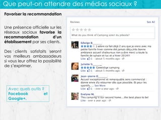 Que peut-on attendre des médias sociaux ?
Favoriser la recommandation
Une présence officielle sur les
réseaux sociaux favorise la
recommandation
d’un
établissement par ses clients.
Des clients satisfaits seront
vos meilleurs ambassadeurs
si vous leur offrez la possibilité
de s’exprimer.

Avec quels outils ?
Facebook
et
Google+.

 