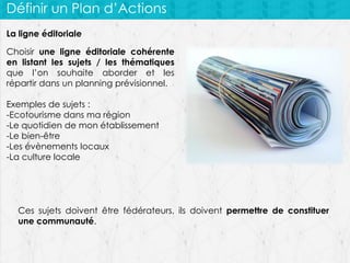 Définir un Plan d’Actions
La ligne éditoriale
Choisir une ligne éditoriale cohérente
en listant les sujets / les thématiques
que l’on souhaite aborder et les
répartir dans un planning prévisionnel.
Exemples de sujets :
-Ecotourisme dans ma région
-Le quotidien de mon établissement
-Le bien-être
-Les évènements locaux
-La culture locale

Ces sujets doivent être fédérateurs, ils doivent permettre de constituer
une communauté.

 