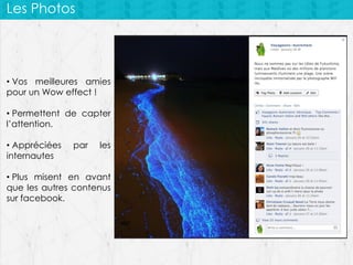 Les Photos

• Vos meilleures amies
pour un Wow effect !
• Permettent de capter
l’attention.
• Appréciées
internautes

par

les

• Plus misent en avant
que les autres contenus
sur facebook.

 