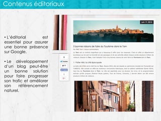 Contenus éditoriaux

• L’éditorial
est
essentiel pour assurer
une bonne présence
sur Google.
• Le développement
d’un blog peut-être
un bonne solution
pour faire progresser
son trafic et améliorer
son
référencement
naturel.

 