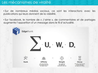 Les mécanismes de viralité
• Sur de nombreux médias sociaux, ce sont les interactions avec les
publications qui leurs donnent de la visibilité.

• Sur facebook, le nombre de « J’aime », de commentaires et de partages
augmente l’apparition d’un message dans le fil d’actualité.

 