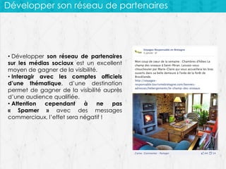 Développer son réseau de partenaires

• Développer son réseau de partenaires
sur les médias sociaux est un excellent
moyen de gagner de la visibilité.
• Interagir avec les comptes officiels
d’une thématique, d’une destination
permet de gagner de la visibilité auprès
d’une audience qualifiée.
• Attention
cependant
à
ne
pas
« Spamer » avec des messages
commerciaux, l’effet sera négatif !

 