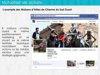 Mutualiser ses actions
L’exemple des Maisons d’Hôtes de Charme du Sud Ouest

8 maisons d’hôtes
ayant
le
même
positionnement
marketing
et
se
situant sur le même
territoire
touristique
mutualisent
leurs
actions sur les médias
sociaux
pour
une
stratégie gagnante.

 