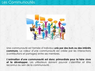 Les Communautés

Une communauté est formée d’individus unis par des buts ou des intérêts
communs. La valeur d’une communauté est créée par les interactions
(contributions et partages) entre ses membres.
L’animation d’une communauté est donc primordiale pour la faire vivre
et la développer. Les utilisateurs doivent pouvoir s’identifier et être
reconnus au sein de la communauté.

 