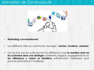Animation de Communauté

•

Marketing conversationnel

•

Les différents rôles du community manager : animer, modérer, valoriser.

•

Ce ne sont pas les outils qui font la différence mais la manière dont on
les scénarise dans une stratégie cohérente, logique, engageante et où
les utilisateurs y voient un bénéfice suffisamment intéressant pour
pouvoir participer et s’impliquer.

 