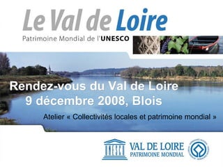 Rendez-vous du Val de Loire 9 décembre 2008, Blois Atelier « Collectivités locales et patrimoine mondial » 