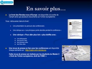En savoir plus…
   Le livret des Rendez-vous d’Europe est disponible à la sortie de
    l’amphi ainsi que plusieurs documents sur l’Union européenne :

Vous retrouverez dans le livret :

         Une présentation du parcours des conférenciers

         Une rubrique sur « Les principaux points abordés pendant la conférence »

         Une rubrique « Pour aller plus loin » plus étoffée avec :
               Une bibliographie
               des lectures utiles
               des Adresses utiles
               des Sites utiles

   Une revue de presse en lien avec les conférences est disponible
    chaque semaine sur : http://cejm.univ-rennes.eu
    Cette revue de presse est réalisée par les étudiants du Master 2
    « Droit de l’Union européenne, droit de l’OMC »
 