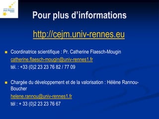 Pour plus d’informations
               http://cejm.univ-rennes.eu
   Coordinatrice scientifique : Pr. Catherine Flaesch-Mougin
    catherine.flaesch-mougin@univ-rennes1.fr
    tél. : +33 (0)2 23 23 76 82 / 77 09

   Chargée du développement et de la valorisation : Hélène Rannou-
    Boucher
    helene.rannou@univ-rennes1.fr
    tél : + 33 (0)2 23 23 76 67
 