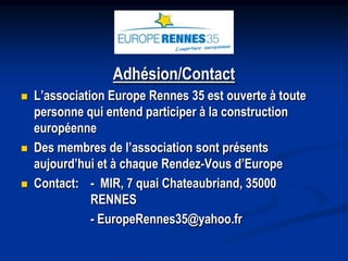 Adhésion/Contact
   L’association Europe Rennes 35 est ouverte à toute
    personne qui entend participer à la construction
    européenne
   Des membres de l’association sont présents
    aujourd’hui et à chaque Rendez-Vous d’Europe
   Contact: - MIR, 7 quai Chateaubriand, 35000
               RENNES
               - EuropeRennes35@yahoo.fr
 