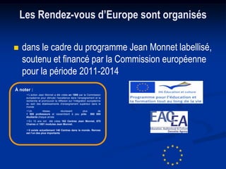 Les Rendez-vous d’Europe sont organisés

   dans le cadre du programme Jean Monnet labellisé,
    soutenu et financé par la Commission européenne
    pour la période 2011-2014
À noter :
     L’action Jean Monnet a été créée en 1989 par la Commission
     européenne pour stimuler l’excellence dans l’enseignement et la
     recherche et promouvoir la réflexion sur l’intégration européenne
     au sein des établissements d’enseignement supérieur dans le
     monde
     Un          réseau      réunissant     plus                de
     1 500 professeurs et rassemblent à peu près            500 000
     étudiants chaque année
     En 10 ans ont été crées 162 Centres Jean Monnet, 875
     Chaires et 1001 modules Jean Monnet.

     Il existe actuellement 140 Centres dans le monde. Rennes
     est l’un des plus importants
 