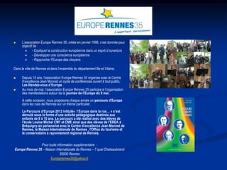     L’association Europe Rennes 35, créée en janvier 1996, s’est donnée pour
      objectif de :
             - Expliquer la construction européenne dans un esprit d’ouverture
             - Développer une conscience européenne
             - Rapprocher l’Europe des citoyens

Dans la ville de Rennes et dans l’ensemble du département Ille et Vilaine.

     Depuis 10 ans, l’association Europe Rennes 35 organise avec le Centre
      d’excellence Jean Monnet un cycle de conférences ouvert à tout public,
      Les Rendez-vous d’Europe .
     Au mois de mai, l’association Europe Rennes 35 participe à l’organisation
      des manifestations autour de la journée de l’Europe du 9 mai.
      A cette occasion, nous proposons chaque année un parcours d’Europe
      dans les rues de Rennes sur un thème particulier.
      Le Parcours d’Europe 2012 intitulé« l’Europe dans la rue… » s’est
      déroulé sous la forme d’une activité pédagogique destinée aux
      enfants de 8 à 10 ans. Le parcours a été réalisé avec des élèves de
      l'école Louise Michel CM1 et CME ainsi que des élèves de l'EREA à
      Bréquigny en partenariat avec le Centre d’excellence Jean Monnet de
      Rennes, la Maison Internationale de Rennes , l'Office du tourisme et
      le conservatoire à rayonnement régional de Rennes.


                Pour toute information supplémentaire :
Europe Rennes 35 – Maison Internationale de Rennes – 7 quai Chateaubriand
                             35000 Rennes
                      Europerennes35@yahoo.fr
 