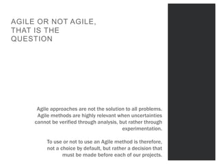 Titre sur mesure
POINTS FORTS
1
AGILE OR NOT AGILE,
THAT IS THE
QUESTION
Agile approaches are not the solution to all problems.
Agile methods are highly relevant when uncertainties
cannot be verified through analysis, but rather through
experimentation.
To use or not to use an Agile method is therefore,
not a choice by default, but rather a decision that
must be made before each of our projects.
 