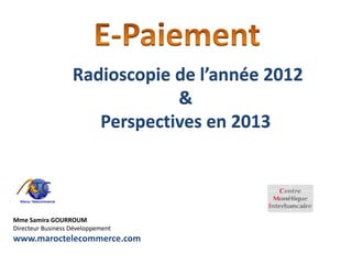 Radioscopie de l’année 2012
                               &
                      Perspectives en 2013



Mme Samira GOURROUM
Directeur Business Développement
www.maroctelecommerce.com
 
