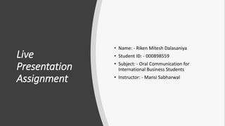 Live
Presentation
Assignment
• Name: - Riken Mitesh Dalasaniya
• Student ID: - 000898559
• Subject: - Oral Communication for
International Business Students
• Instructor: - Mansi Sabharwal
 