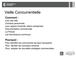 Veille Concurrentielle
Comment :
Leur site web
Contacts personnels
Leur rapport d’activité, bilans entreprises
Documentation commerciale
La Presse
Les fournisseurs communs

Pourquoi :
Pour identifier les concurrents les plus menaçants
Pour déceler les nouveaux entrants
Pour adopter de nouvelles stratégies commerciales

 