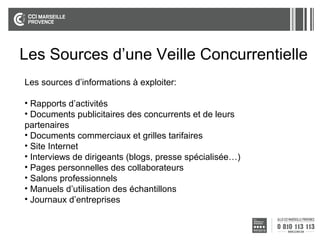 Les Sources d’une Veille Concurrentielle
Les sources d’informations à exploiter:
• Rapports d’activités
• Documents publicitaires des concurrents et de leurs
partenaires
• Documents commerciaux et grilles tarifaires
• Site Internet
• Interviews de dirigeants (blogs, presse spécialisée…)
• Pages personnelles des collaborateurs
• Salons professionnels
• Manuels d’utilisation des échantillons
• Journaux d’entreprises

 