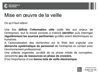 Mise en œuvre de la veille
Ce qu’il faut retenir:
Une fois définie l’information utile (celle liée aux enjeux de
l’entreprise), tout le travail consiste à d’abord identifier puis interroger
régulièrement les sources pertinentes qu’elles soient électroniques ou
humaines.
A l’automatisation des recherches sur le Web doit s’ajouter une
démarche systématique du personnel de l’entreprise en contact avec
l’environnement professionnel.
Une collecte organisée, au-delà de sa phase initiale de conception,
consomme peu de ressources en phase de croisière.
D’où l’importance d’une bonne toile de veille électronique.

 