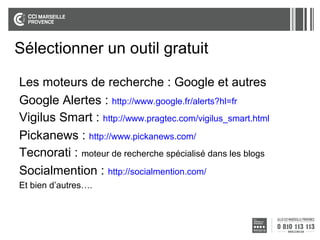 Sélectionner un outil gratuit
Les moteurs de recherche : Google et autres
Google Alertes : http://www.google.fr/alerts?hl=fr
Vigilus Smart : http://www.pragtec.com/vigilus_smart.html
Pickanews : http://www.pickanews.com/
Tecnorati : moteur de recherche spécialisé dans les blogs
Socialmention : http://socialmention.com/
Et bien d’autres….

 