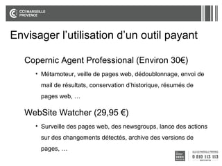 Envisager l’utilisation d’un outil payant
Copernic Agent Professional (Environ 30€)
• Métamoteur, veille de pages web, dédoublonnage, envoi de
mail de résultats, conservation d’historique, résumés de
pages web, …

WebSite Watcher (29,95 €)
• Surveille des pages web, des newsgroups, lance des actions
sur des changements détectés, archive des versions de
pages, …

 