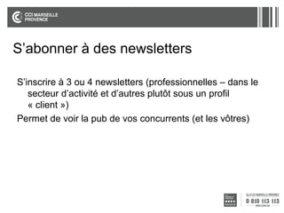 S’abonner à des newsletters
S’inscrire à 3 ou 4 newsletters (professionnelles – dans le
secteur d’activité et d’autres plutôt sous un profil
« client »)
Permet de voir la pub de vos concurrents (et les vôtres)

 