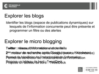 Explorer les blogs
Identifier les blogs (espace de publications dynamiques) sur
lesquels de l’information concurrente peut être présente et
programmer un filtre ou des alertes

Explorer le micro blogging
Twitter :: réseau d’informations etet de veille
Twitter réseau d’informations de veille
ème moteur de recherche
2èmemoteur de recherche après Google (source : Abondance)
après Google (source : Abondance)
Permet de bénéficier de l’instantanéité dede l’information
Permet de bénéficier de l’instantanéité l’information
Propose un tableau de bord : TweetDeck
Propose un tableau de bord : TweetDeck

 