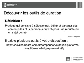 Découvrir les outils de curation
Définition :
Pratique qui consiste à sélectionner, éditer et partager des
contenus les plus pertinents du web pour une requête ou
un sujet donné
Source : Wikipedia

Il existe plusieurs outils à votre disposition :
http://socialcompare.com/fr/comparison/curation-platformsamplify-knowledge-plaza-storify

 