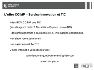 L’offre CCIMP – Service Innovation et TIC
- des RDV CCIMP des TIC
(tous les jeudi matin à Marseille – Espace InnovaTIC)
- des prédiagnostics e-business et i.e. (intelligence economique)
- un show room permanent
- un salon annuel TopTIC
2 sites internet à votre disposition :
www.lenumeriquepourmonentreprise.com
www.ccimp.com

 