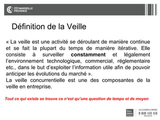 Définition de la Veille
La veille est une se déroulant de
« La veille est une activité activité se déroulantde manière continue
manière continue et se fait la plupart du temps
et se fait la plupart du tempsconsistemanière itérative. Elle
de manière itérative. Elle de à surveiller
consiste à constamment et légalement l’environnement
surveiller constamment et légalement
technologique, commercial, réglementaire etc.
l’environnement technologique, commercial, réglementaire
Dans le but d’exploiter l’information utile afin
etc., dans le but d’exploiter l’information utile afin de pouvoir
de pouvoir anticiper les évolutions du marché.
anticiper les évolutions du marché une des
La veille concurrentielle est ».
composantes la veille en des composantes de la
La veille concurrentielledeest uneentreprise.
veille en entreprise.
Tout ce qui existe se trouve ce n’est qu’une question de temps et de moyen

 