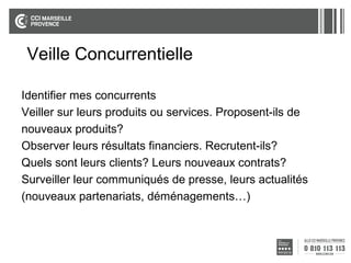 Veille Concurrentielle
Identifier mes concurrents
Veiller sur leurs produits ou services. Proposent-ils de
nouveaux produits?
Observer leurs résultats financiers. Recrutent-ils?
Quels sont leurs clients? Leurs nouveaux contrats?
Surveiller leur communiqués de presse, leurs actualités
(nouveaux partenariats, déménagements…)

 