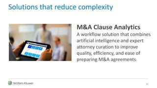 13
Solutions that reduce complexity
M&A Clause Analytics
A workflow solution that combines
artificial intelligence and expert
attorney curation to improve
quality, efficiency, and ease of
preparing M&A agreements
