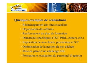 Quelques exemples de réalisations
   > Réaménagement des sites et ateliers
   > Organisation des affaires
   > Renforcement du plan de formation
   > Démarches spécifiques (TST, PIRL, cutters, etc.)
   > Implication de nos clients, prestataires et S/T
   > Optimisation de la gestion de nos déchets
   > Mise en place d’un challenge SSE
   > Formation et évaluation du personnel d’appoint
                                                 11
 