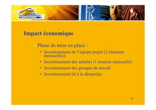 Impact économique
   > Phase de mise en place :
      • Investissement de l’équipe projet (2 réunions
        mensuelles)
      • Investissement des salariés (1 réunion mensuelle)
      • Investissement des groupes de travail
      • Investissement lié à la démarche




                                                        12
 