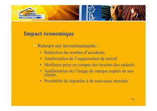 Impact économique
   > Retours sur investissements :
      • Réduction du nombre d’accidents
      • Amélioration de l’organisation de travail
      • Meilleure prise en compte des besoins des salariés
      • Amélioration de l’image de marque auprès de nos
        clients.
      • Possibilité de répondre à de nouveaux marchés


                                                        13
 