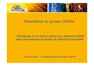 Présentation du groupe CADIOU



Témoignage sur la mise en place d’une démarche MASE
dans une entreprise du secteur de l’électricité industrielle




       Sylvain Baron - Coordinateur QSE Groupe CADIOU
                                                        2
 