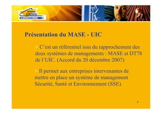 Présentation du MASE - UIC
   > C’est un référentiel issu du rapprochement des
   deux systèmes de managements : MASE et DT78
   de l’UIC. (Accord du 20 décembre 2007)

   > Il permet aux entreprises intervenantes de
   mettre en place un système de management
   Sécurité, Santé et Environnement (SSE).


                                                  5
 