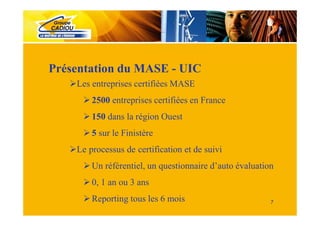 Présentation du MASE - UIC
    Les entreprises certifiées MASE
        2500 entreprises certifiées en France
        150 dans la région Ouest
        5 sur le Finistère
    Le processus de certification et de suivi
        Un référentiel, un questionnaire d’auto évaluation
        0, 1 an ou 3 ans
        Reporting tous les 6 mois                        7
 