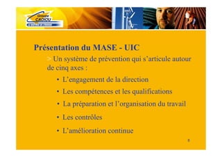Présentation du MASE - UIC
   > Un système de prévention qui s’articule autour
   de cinq axes :
      • L’engagement de la direction
      • Les compétences et les qualifications
      • La préparation et l’organisation du travail
      • Les contrôles
      • L’amélioration continue
                                                      8
 
