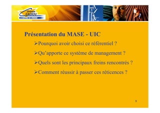 Présentation du MASE - UIC
    Pourquoi avoir choisi ce référentiel ?
    Qu’apporte ce système de management ?
    Quels sont les principaux freins rencontrés ?
    Comment réussir à passer ces réticences ?




                                                    9
 