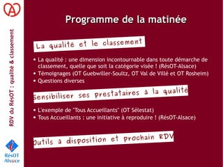 RDVduRésOT :qualité&classement
Programme de la matinéeProgramme de la matinée
● La qualité : une dimension incontournable dans toute démarche de
classement, quelle que soit la catégorie visée ! (RésOT-Alsace)
● Témoignages (OT Guebwiller-Soultz, OT Val de Villé et OT Rosheim)
● Questions diverses
● L'exemple de "Tous Accueillants" (OT Sélestat)
● Tous Accueillants : une initiative à reproduire ! (RésOT-Alsace)
La qualité et le classement
Sensibiliser ses prestataires à la qualité
Outils à disposition et prochain RDV
 