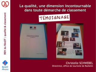RDVduRésOT :qualité&classement
La qualité, une dimension incontournableLa qualité, une dimension incontournable
dans toute démarche de classementdans toute démarche de classement
Christelle SCHWEBEL
Directrice, office de tourisme de Rosheim
TÉMOIGNAGE
 