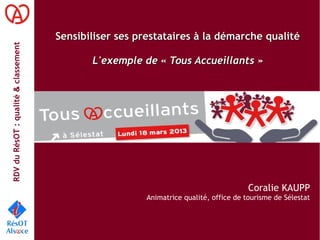 RDVduRésOT :qualité&classement
Sensibiliser ses prestataires à la démarche qualitéSensibiliser ses prestataires à la démarche qualité
L'exemple de « Tous Accueillants »L'exemple de « Tous Accueillants »
Coralie KAUPP
Animatrice qualité, office de tourisme de Sélestat
 
