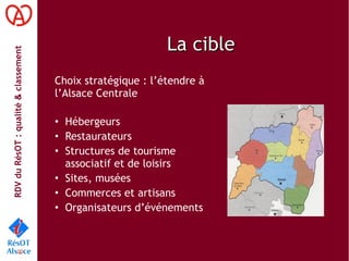 RDVduRésOT :qualité&classement
La cibleLa cible
Choix stratégique : l’étendre à
l’Alsace Centrale
• Hébergeurs
• Restaurateurs
• Structures de tourisme
associatif et de loisirs
• Sites, musées
• Commerces et artisans
• Organisateurs d’événements
 