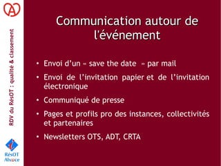 RDVduRésOT :qualité&classement
Communication autour deCommunication autour de
l'événementl'événement
• Envoi d’un « save the date  » par mail
• Envoi de l’invitation papier et de l’invitation
électronique
• Communiqué de presse
• Pages et profils pro des instances, collectivités
et partenaires
• Newsletters OTS, ADT, CRTA
 