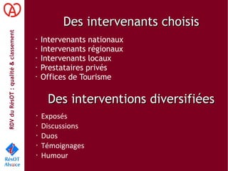 RDVduRésOT :qualité&classement
Des intervenants choisisDes intervenants choisis
• Intervenants nationaux
• Intervenants régionaux
• Intervenants locaux
•
Prestataires privés
•
Offices de Tourisme
Des interventions diversifiéesDes interventions diversifiées
• Exposés
• Discussions
• Duos
• Témoignages
• Humour
 