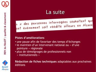 RDVduRésOT :qualité&classement
La suiteLa suite
Pistes d’améliorations
●
une pause afin de favoriser des temps d’échanges
●
le maintien d’un intervenant national ou « d’une
pointure » régionale
●
plus de témoignages de professionnels non
« institutionnels »
Rédaction de fiches techniques adaptables aux prochaines
éditions
96 % des personnes interrogées souhaitent que
cet événement soit réédité ailleurs en Alsace
 