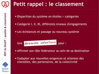 RDVduRésOT :qualité&classement Petit rappel : le classement
démarche volontaire
● Disparition du système en étoiles > catégories
● Catégorie I, II, III, différents niveaux d'engagements
● Les échéances et passage au nouveau système
Une pour :
● Affirmer son rôle fédérateur au sein de sa destination
● S'adapter aux nouvelles exigences et attentes des
clientèles, des partenaires, de la collectivité
 