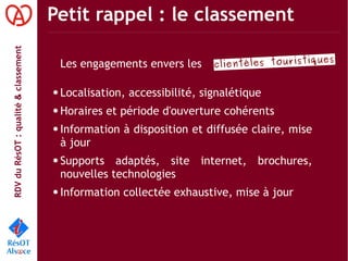 RDVduRésOT :qualité&classement Petit rappel : le classement
clientèles touristiques
Les engagements envers les
● Localisation, accessibilité, signalétique
● Horaires et période d'ouverture cohérents
● Information à disposition et diffusée claire, mise
à jour
● Supports adaptés, site internet, brochures,
nouvelles technologies
● Information collectée exhaustive, mise à jour
 